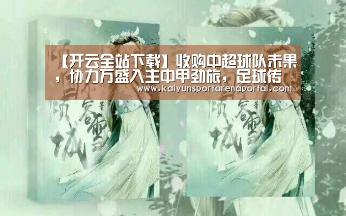 【开云全站下载】收购中超球队未果,协力万盛入主中甲劲旅,足球传奇人物出任副总(图2) 开云全站下载